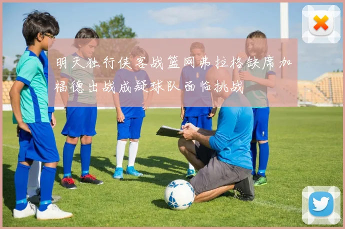 明天独行侠客战篮网弗拉格缺席加福德出战成疑球队面临挑战