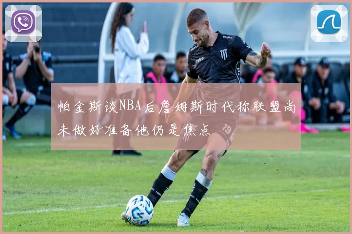 帕金斯谈NBA后詹姆斯时代称联盟尚未做好准备他仍是焦点