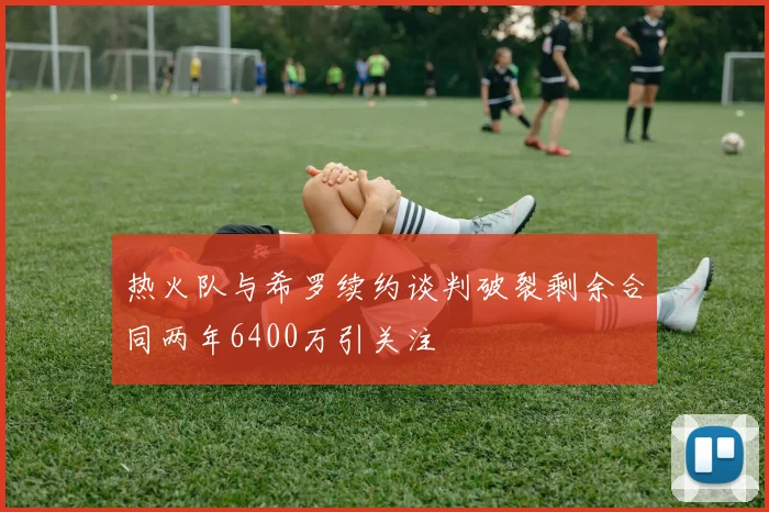 热火队与希罗续约谈判破裂剩余合同两年6400万引关注