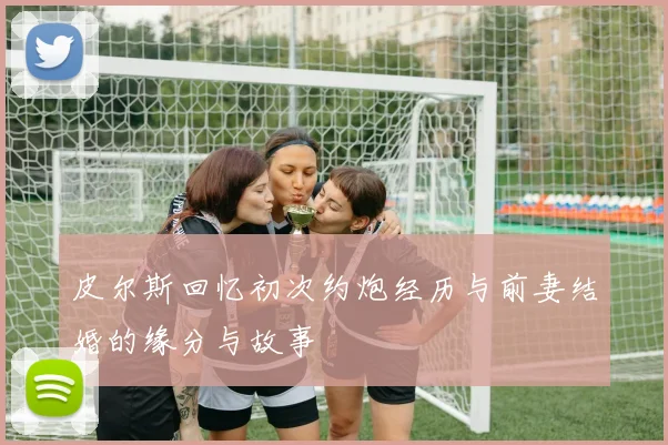 皮尔斯回忆初次约炮经历与前妻结婚的缘分与故事