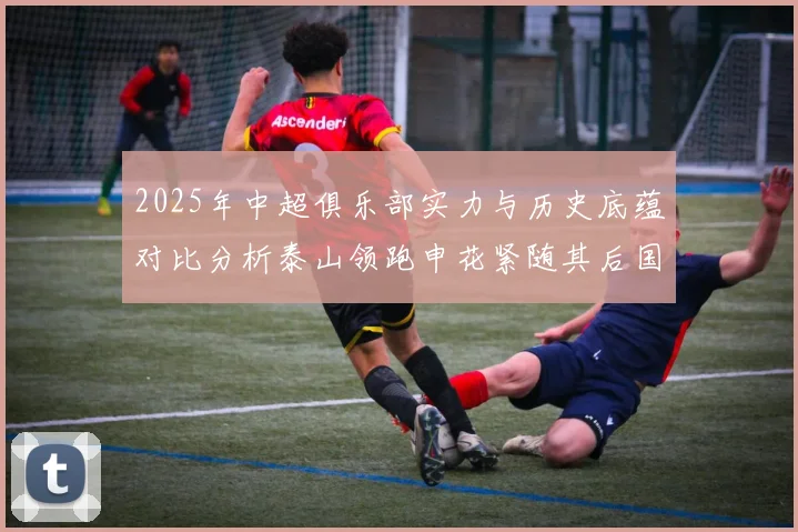2025年中超俱乐部实力与历史底蕴对比分析泰山领跑申花紧随其后国安位居第三