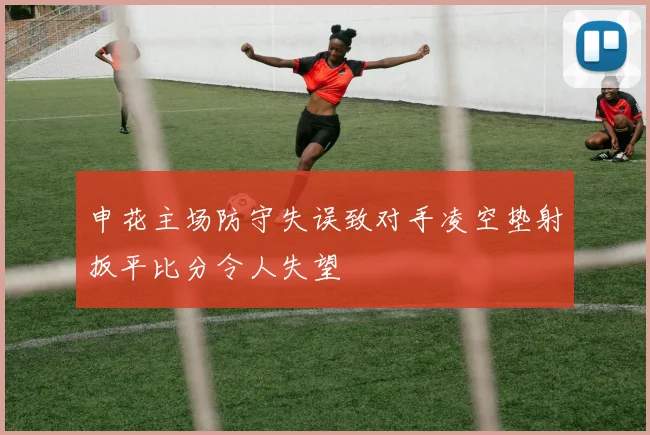 申花主场防守失误致对手凌空垫射扳平比分令人失望