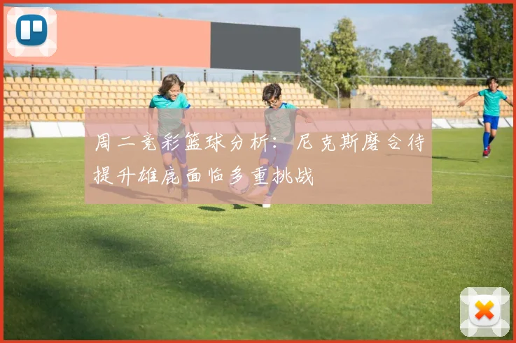 周二竞彩篮球分析：尼克斯磨合待提升雄鹿面临多重挑战