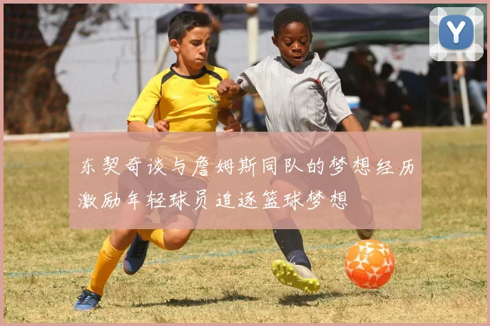 东契奇谈与詹姆斯同队的梦想经历激励年轻球员追逐篮球梦想