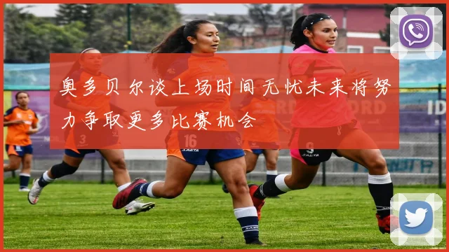 奥多贝尔谈上场时间无忧未来将努力争取更多比赛机会