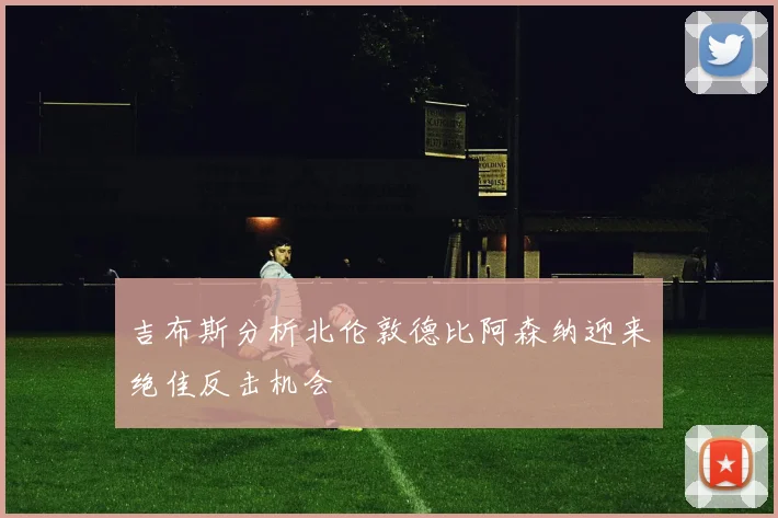 吉布斯分析北伦敦德比阿森纳迎来绝佳反击机会