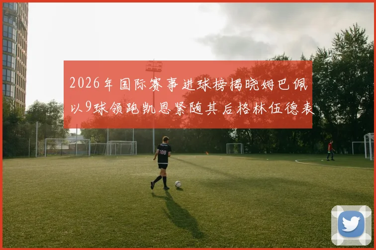 2026年国际赛事进球榜揭晓姆巴佩以9球领跑凯恩紧随其后格林伍德表现出色