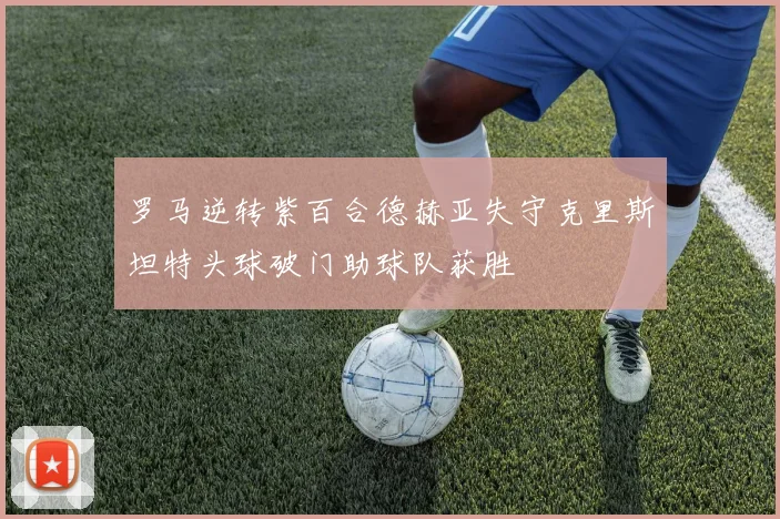 罗马逆转紫百合德赫亚失守克里斯坦特头球破门助球队获胜