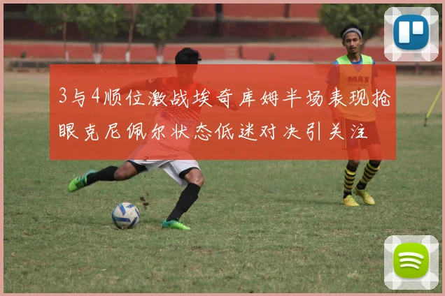 3与4顺位激战埃奇库姆半场表现抢眼克尼佩尔状态低迷对决引关注