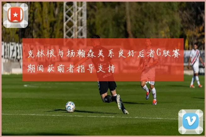 克林根与杨瀚森关系良好后者G联赛期间获前者指导支持