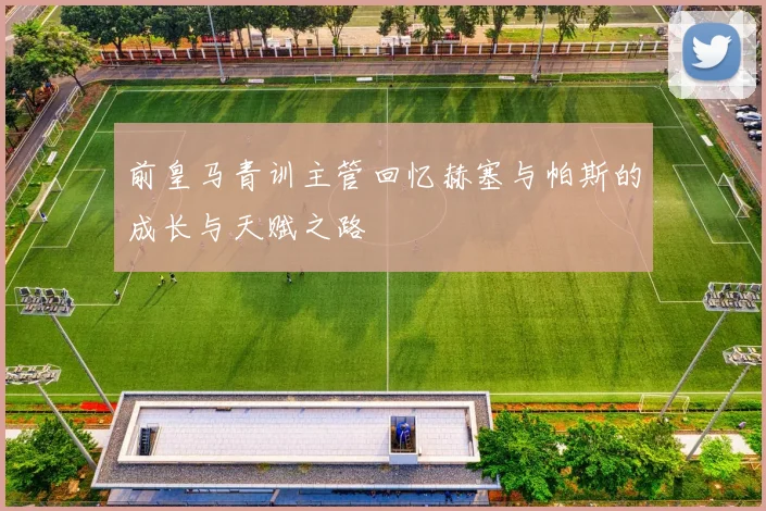 前皇马青训主管回忆赫塞与帕斯的成长与天赋之路