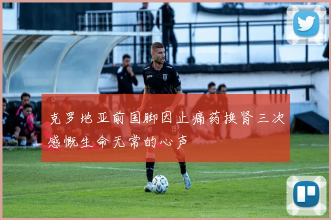 克罗地亚前国脚因止痛药换肾三次感慨生命无常的心声