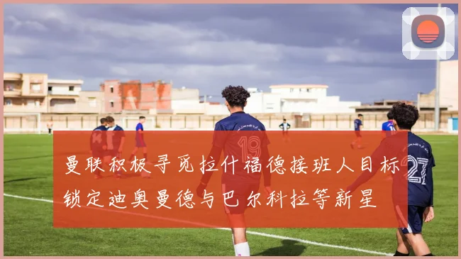 曼联积极寻觅拉什福德接班人目标锁定迪奥曼德与巴尔科拉等新星