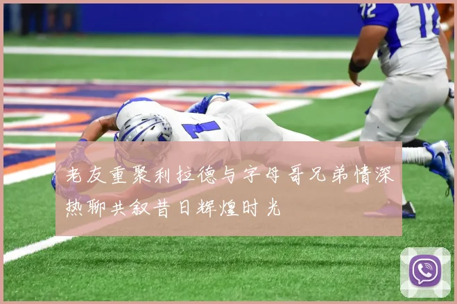 老友重聚利拉德与字母哥兄弟情深热聊共叙昔日辉煌时光