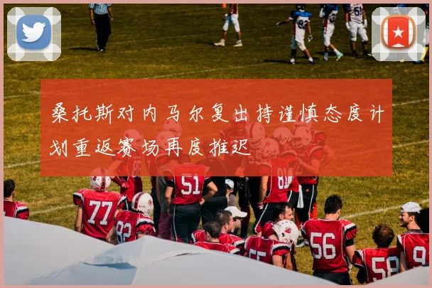 桑托斯对内马尔复出持谨慎态度计划重返赛场再度推迟