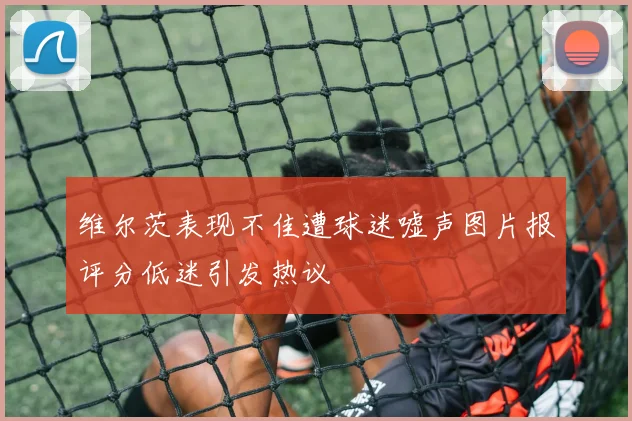 维尔茨表现不佳遭球迷嘘声图片报评分低迷引发热议