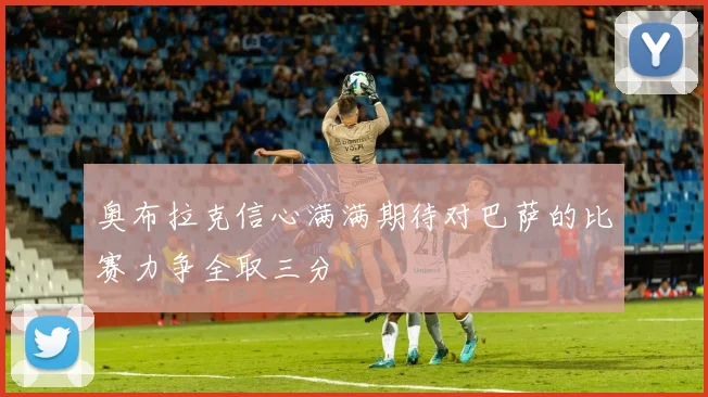 奥布拉克信心满满期待对巴萨的比赛力争全取三分