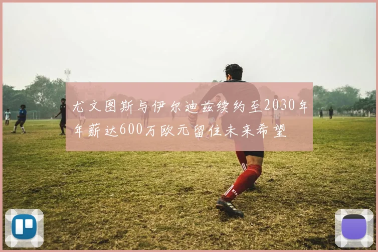 尤文图斯与伊尔迪兹续约至2030年年薪达600万欧元留住未来希望