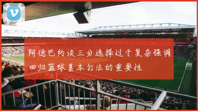 阿德巴约谈三分选择过于复杂强调回归篮球基本打法的重要性