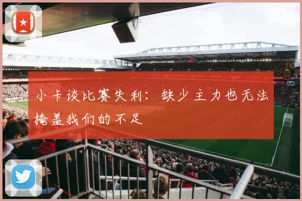 小卡谈比赛失利：缺少主力也无法掩盖我们的不足