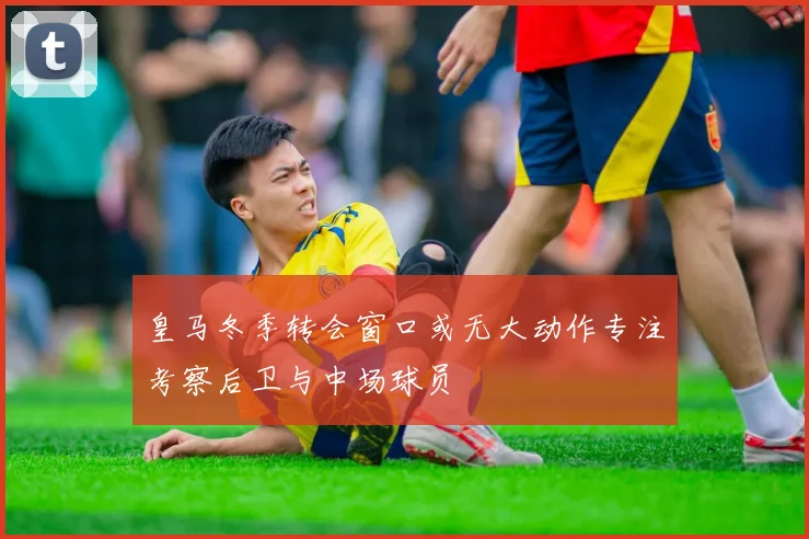 皇马冬季转会窗口或无大动作专注考察后卫与中场球员