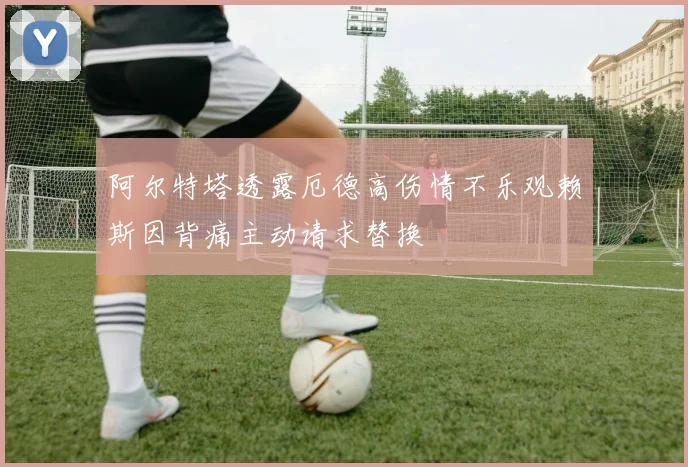阿尔特塔透露厄德高伤情不乐观赖斯因背痛主动请求替换