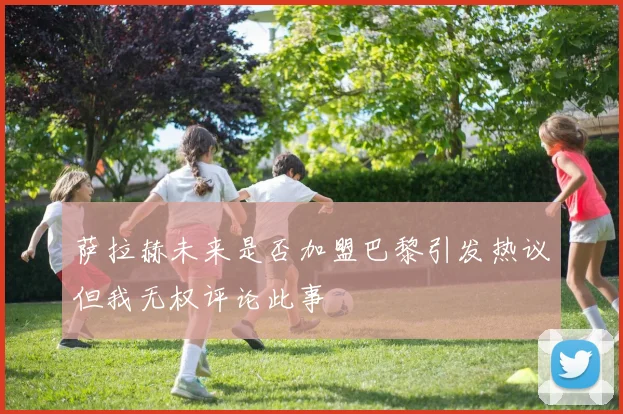 萨拉赫未来是否加盟巴黎引发热议但我无权评论此事